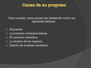 Para competir, estos países han fortalecido mucho los siguientes factores:Educación.La inversión extranjera directa. El consumo domestico.La división de los ingresos. Espíritu de empresa doméstico.Causa de su progreso
