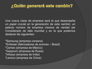 ¿Quién generará este cambio?Una nueva clase de empresa será la que desempeñe un papel crucial en la generación de este cambio; un selecto número de empresa merece de verdad ser Considerado de talla mundial y en la que podemos destacar las siguientes:*Samsung (empresa coreana)*Embraer (fabricadores de aviones – Brasil)*Cemex (empresa de México)*Gazprom (empresa de Rusia)*Infosys (empresa de India)*Lenovo (empresa de China)