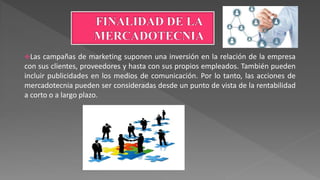 Las campañas de marketing suponen una inversión en la relación de la empresa
con sus clientes, proveedores y hasta con sus propios empleados. También pueden
incluir publicidades en los medios de comunicación. Por lo tanto, las acciones de
mercadotecnia pueden ser consideradas desde un punto de vista de la rentabilidad
a corto o a largo plazo.
 
