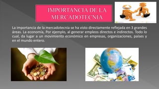 La importancia de la mercadotecnia se ha visto directamente reflejada en 3 grandes
áreas. La economía, Por ejemplo, al generar empleos directos e indirectos. Todo lo
cual, da lugar a un movimiento económico en empresas, organizaciones, países y
en el mundo entero.
 