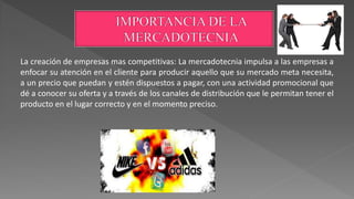 La creación de empresas mas competitivas: La mercadotecnia impulsa a las empresas a
enfocar su atención en el cliente para producir aquello que su mercado meta necesita,
a un precio que puedan y estén dispuestos a pagar, con una actividad promocional que
dé a conocer su oferta y a través de los canales de distribución que le permitan tener el
producto en el lugar correcto y en el momento preciso.
 