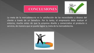 La meta de la mercadotecnia es la satisfacción de las necesidades y deseos del
cliente a través de un beneficio. Por lo tanto, el empresario debe evaluar el
entorno, mucho antes de que la empresa diseñe y comercialice el producto o
servicio, de manera que se pueda lograr la meta de la mercadotecnia.
 