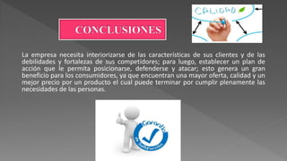 La empresa necesita interiorizarse de las características de sus clientes y de las
debilidades y fortalezas de sus competidores; para luego, establecer un plan de
acción que le permita posicionarse, defenderse y atacar; esto genera un gran
beneficio para los consumidores, ya que encuentran una mayor oferta, calidad y un
mejor precio por un producto el cual puede terminar por cumplir plenamente las
necesidades de las personas.
 