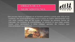 Este proceso tiene sus orígenes en el hombre primitivo cuando este vivía en las
cavernas, era autosuficiente pero poco a poco se fueron relacionando unos
con otros, crearon villas en las cuales se iniciaron las primeras formas de
mercado. Los hombres se concentraban en producir lo que mejor podían
hacer, unos sembraban y otros criaban ganado de manera que
intercambiaban sus productos.
 