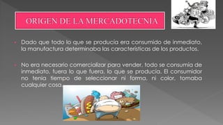  Dado que todo lo que se producía era consumido de inmediato,
la manufactura determinaba las características de los productos.
 No era necesario comercializar para vender, todo se consumía de
inmediato, fuera lo que fuera, lo que se producía. El consumidor
no tenia tiempo de seleccionar ni forma, ni color, tomaba
cualquier cosa.
 