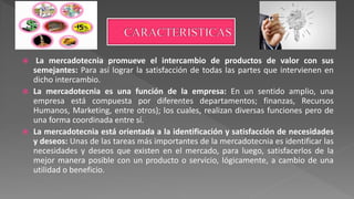  La mercadotecnia promueve el intercambio de productos de valor con sus
semejantes: Para así lograr la satisfacción de todas las partes que intervienen en
dicho intercambio.
 La mercadotecnia es una función de la empresa: En un sentido amplio, una
empresa está compuesta por diferentes departamentos; finanzas, Recursos
Humanos, Marketing, entre otros); los cuales, realizan diversas funciones pero de
una forma coordinada entre sí.
 La mercadotecnia está orientada a la identificación y satisfacción de necesidades
y deseos: Unas de las tareas más importantes de la mercadotecnia es identificar las
necesidades y deseos que existen en el mercado, para luego, satisfacerlos de la
mejor manera posible con un producto o servicio, lógicamente, a cambio de una
utilidad o beneficio.
 