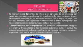  La mercadotecnia doméstica: Se refiere a los esfuerzos de las empresas por
servir a un mercado, generalmente en su país sede. En estos mercados únicos,
las empresas compiten en un ambiente con unas únicas reglas de juego, con
una sola economía y en segmentos de mercado más o menos homogéneos, por
lo que el conocimiento del consumidor meta es más sencillo.
 La mercadotecnia para la exportación. Los productos son fabricados en el país
de origen y transportados a los mercados exteriores meta, y aunque los
productos pueden sufrir alguna modificación para adaptarlos a estos mercados,
el producto básico es el mismo que en el mercado doméstico.
 