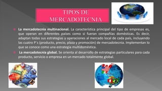  La mercadotecnia multinacional. La característica principal del tipo de empresas es,
que operan en diferentes países como si fueran compañías domésticas. Es decir,
adaptan todas sus estrategias y operaciones al mercado local de cada país, incluyendo
las cuatro P´s (producto, precio, plaza y promoción) de mercadotecnia. Implementan lo
que se conoce como una estrategia multidoméstica.
 La mercadotecnia global. Se orienta al desarrollo de estrategias particulares para cada
producto, servicio o empresa en un mercado totalmente global.
 