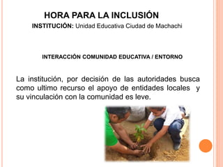 INTERACCIÓN COMUNIDAD EDUCATIVA / ENTORNO
La institución, por decisión de las autoridades busca
como ultimo recurso el apoyo de entidades locales y
su vinculación con la comunidad es leve.
HORA PARA LA INCLUSIÓN
INSTITUCIÓN: Unidad Educativa Ciudad de Machachi
 