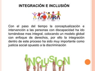INTEGRACIÓN E INCLUSIÓN
Con el paso del tiempo la conceptualización e
intervención a las personas con discapacidad ha ido
tornándose mas integral, colocando un modelo global
con enfoque de derechos, por ello la integración
dentro de este proceso ha sido muy importante como
justicia social opuesto a la discriminación
 