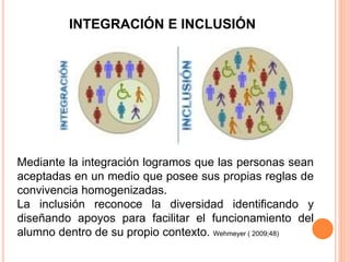 Mediante la integración logramos que las personas sean
aceptadas en un medio que posee sus propias reglas de
convivencia homogenizadas.
La inclusión reconoce la diversidad identificando y
diseñando apoyos para facilitar el funcionamiento del
alumno dentro de su propio contexto. Wehmeyer ( 2009;48)
INTEGRACIÓN E INCLUSIÓN
 
