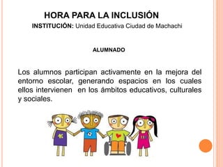 ALUMNADO
Los alumnos participan activamente en la mejora del
entorno escolar, generando espacios en los cuales
ellos intervienen en los ámbitos educativos, culturales
y sociales.
HORA PARA LA INCLUSIÓN
INSTITUCIÓN: Unidad Educativa Ciudad de Machachi
 