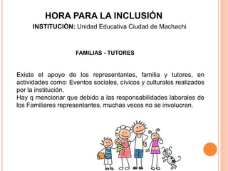 FAMILIAS - TUTORES
Existe el apoyo de los representantes, familia y tutores, en
actividades como: Eventos sociales, cívicos y culturales realizados
por la institución.
Hay q mencionar que debido a las responsabilidades laborales de
los Familiares representantes, muchas veces no se involucran.
HORA PARA LA INCLUSIÓN
INSTITUCIÓN: Unidad Educativa Ciudad de Machachi
 
