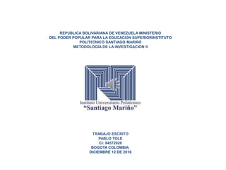 REPÚBLICA BOLIVARIANA DE VENEZUELA MINISTERIO
DEL PODER POPULAR PARA LA EDUCACIÓN SUPERIORINSTITUTO
POLITÉCNICO SANTIAGO MARIÑO
METODOLOGIA DE LA INVESTIGACION II
TRABAJO ESCRITO
PABLO TOLE
CI: 84572026
BOGOTA COLOMBIA
DICIEMBRE 12 DE 2016
 