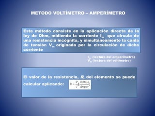 Este método consiste en la aplicación directa de la
ley de Ohm, midiendo la corriente Im que circula de
una resistencia incógnita, y simultáneamente la caída
de tensión Vm originada por la circulación de dicha
corriente
METODO VOLTÍMETRO – AMPERÍMETRO
Im (lectura del amperímetro)
Vm (lectura del voltímetro)
El valor de la resistencia, R, del elemento se puede
calcular aplicando:
 
