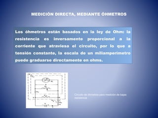 Los óhmetros están basados en la ley de Ohm: la
resistencia es inversamente proporcional a la
corriente que atraviesa el circuito, por lo que a
tensión constante, la escala de un miliamperímetro
puede graduarse directamente en ohms.
MEDICIÓN DIRECTA, MEDIANTE ÓHMETROS
Circuito de óhmetros para medición de bajas
resistencia
 