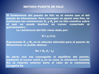 El fundamento del puente de hilo es el mismo que el del
puente de wheatstone. Para conseguir un ajuste mas fino, se
sustituyen las resistencias R1 y R2 por un hilo resistivo sobre
el que se pueda deslizar un cursor conectado al
galvanómetro.
La resistencia del hilo viene dada por:
R = p (1/s)
Expresando R1 y R2 en la relación obtenida para el puente de
Wheatstone se puede obtener
Rx = R3 (l1 / l2)
Es decir, una vez conseguido el equilibrio del puente,
mediante el cursor móvil y, en su caso, la reistencia variable
R3, la relación anterior daría el valor de la resistencia
incognita Rx
METODO PUENTE DE HILO
 