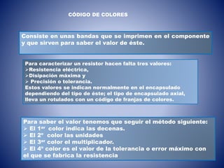 CÓDIGO DE COLORES
Consiste en unas bandas que se imprimen en el componente
y que sirven para saber el valor de éste.
Para saber el valor tenemos que seguir el método siguiente:
 El 1er color indica las decenas.
 El 2º color las unidades
 El 3er color el multiplicador.
 El 4º color es el valor de la tolerancia o error máximo con
el que se fabrica la resistencia.
Para caracterizar un resistor hacen falta tres valores:
Resistencia eléctrica,
Disipación máxima y
 Precisión o tolerancia.
Estos valores se indican normalmente en el encapsulado
dependiendo del tipo de éste; el tipo de encapsulado axial,
lleva un rotulados con un código de franjas de colores.
 