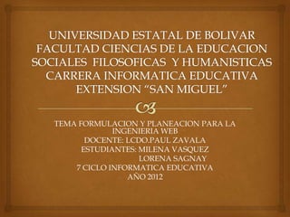 TEMA FORMULACION Y PLANEACION PARA LA
             INGENIERIA WEB
       DOCENTE: LCDO.PAUL ZAVALA
      ESTUDIANTES: MILENA VASQUEZ
                   LORENA SAGNAY
    7 CICLO INFORMATICA EDUCATIVA
                AÑO 2012
 