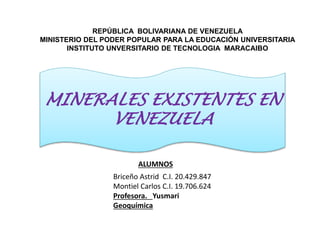 REPÚBLICA BOLIVARIANA DE VENEZUELA
MINISTERIO DEL PODER POPULAR PARA LA EDUCACIÓN UNIVERSITARIA
INSTITUTO UNVERSITARIO DE TECNOLOGIA MARACAIBO
ALUMNOS
Briceño Astrid C.I. 20.429.847
Montiel Carlos C.I. 19.706.624
Profesora. Yusmari
Geoquímica
MINERALES EXISTENTES EN
VENEZUELA
 