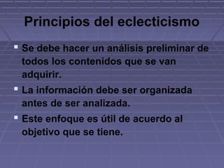 Principios del eclecticismo
 Se debe hacer un análisis preliminar de
todos los contenidos que se van
adquirir.
 La información debe ser organizada
antes de ser analizada.
 Este enfoque es útil de acuerdo al
objetivo que se tiene.
 
