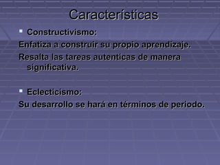 CaracterísticasCaracterísticas
 Constructivismo:Constructivismo:
Enfatiza a construir su propio aprendizaje.Enfatiza a construir su propio aprendizaje.
Resalta las tareas autenticas de maneraResalta las tareas autenticas de manera
significativa.significativa.
 Eclecticismo:Eclecticismo:
Su desarrollo se hará en términos de periodo.Su desarrollo se hará en términos de periodo.
 