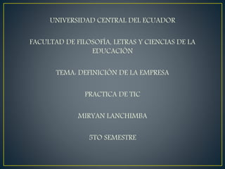 UNIVERSIDAD CENTRAL DEL ECUADOR
FACULTAD DE FILOSOFÍA, LETRAS Y CIENCIAS DE LA
EDUCACIÓN
TEMA: DEFINICIÓN DE LA EMPRESA
PRACTICA DE TIC
MIRYAN LANCHIMBA
5TO SEMESTRE
 