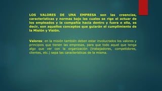LOS VALORES DE UNA EMPRESA son las creencias,
características y normas bajo las cuales se rige el actuar de
los empleados y la compañía hacia dentro y fuera e ella, es
decir, son aquellos conceptos que guiarán el cumplimiento de
la Misión y Visión.
Valores: en la misión también deben estar involucrados los valores y
principios que tienen las empresas, para que todo aquel que tenga
algo que ver con la organización (trabajadores, competidores,
clientes, etc.) sepa las características de la misma.
 