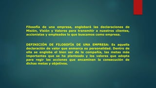 Filosofía de una empresa, englobará las declaraciones de
Misión, Visión y Valores para transmitir a nuestros clientes,
accionistas y empleados lo que buscamos como empresa.
DEFINICIÓN DE FILOSOFÍA DE UNA EMPRESA: Es aquella
declaración de valor que enmarca su personalidad. Dentro de
ella se engloba el bien ser de la compañía, las metas más
importantes que se ha planteado y los valores que adopta
para regir las acciones que encaminen la consecución de
dichas metas y objetivos.
 