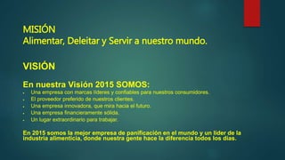 MISIÓN
Alimentar, Deleitar y Servir a nuestro mundo.
VISIÓN
En nuestra Visión 2015 SOMOS:
 Una empresa con marcas líderes y confiables para nuestros consumidores.
 El proveedor preferido de nuestros clientes.
 Una empresa innovadora, que mira hacia el futuro.
 Una empresa financieramente sólida.
 Un lugar extraordinario para trabajar.
En 2015 somos la mejor empresa de panificación en el mundo y un líder de la
industria alimenticia, donde nuestra gente hace la diferencia todos los días.
 