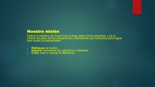 Nuestra misión
Define el objetivo de Coca-Cola a largo plazo como empresa, y es el
criterio de peso de las actuaciones y decisiones que tomamos para lograr
tres metas fundamentales:
 Refrescar al mundo
 Inspirar momentos de optimismo y felicidad
 Crear valor y marcar la diferencia
 