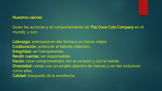 Nuestros valores
Guían las acciones y el comportamiento de The Coca-Cola Company en el
mundo, y son:
Liderazgo: esforzarse en dar forma a un futuro mejor.
Colaboración: potenciar el talento colectivo.
Integridad: ser transparentes.
Rendir cuentas: ser responsables.
Pasión: estar comprometidos con el corazón y con la mente.
Diversidad: contar con un amplio abanico de marcas y ser tan inclusivos
como ellas.
Calidad: búsqueda de la excelencia.
 
