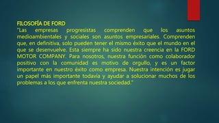 FILOSOFÍA DE FORD
“Las empresas progresistas comprenden que los asuntos
medioambientales y sociales son asuntos empresariales. Comprenden
que, en definitiva, solo pueden tener el mismo éxito que el mundo en el
que se desenvuelve. Esta siempre ha sido nuestra creencia en la FORD
MOTOR COMPANY. Para nosotros, nuestra función como colaborador
positivo con la comunidad es motivo de orgullo, y es un factor
importante en nuestro éxito como empresa. Nuestra intención es jugar
un papel más importante todavía y ayudar a solucionar muchos de los
problemas a los que enfrenta nuestra sociedad.”
 
