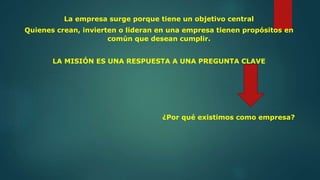 La empresa surge porque tiene un objetivo central
Quienes crean, invierten o lideran en una empresa tienen propósitos en
común que desean cumplir.
LA MISIÓN ES UNA RESPUESTA A UNA PREGUNTA CLAVE
¿Por qué existimos como empresa?
 