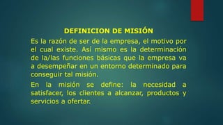 DEFINICION DE MISIÓN
Es la razón de ser de la empresa, el motivo por
el cual existe. Así mismo es la determinación
de la/las funciones básicas que la empresa va
a desempeñar en un entorno determinado para
conseguir tal misión.
En la misión se define: la necesidad a
satisfacer, los clientes a alcanzar, productos y
servicios a ofertar.
 