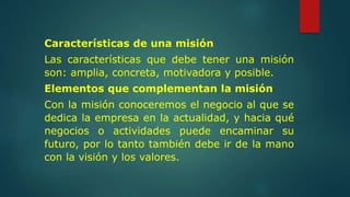 Características de una misión
Las características que debe tener una misión
son: amplia, concreta, motivadora y posible.
Elementos que complementan la misión
Con la misión conoceremos el negocio al que se
dedica la empresa en la actualidad, y hacia qué
negocios o actividades puede encaminar su
futuro, por lo tanto también debe ir de la mano
con la visión y los valores.
 