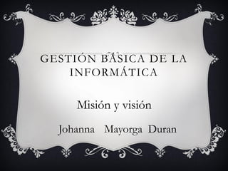 GESTIÓN BÁSICA DE LA
INFORMÁTICA
Johanna Mayorga Duran
Misión y visión
 