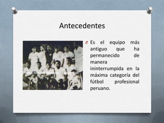 Antecedentes
O Es

el equipo más
antiguo
que
ha
permanecido
de
manera
ininterrumpida en la
máxima categoría del
fútbol
profesional
peruano.

 