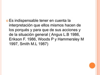  Es indispensable tener en cuenta la
interpretación que ellos mismos hacen de
los porqués y para que de sus acciones y
de la situación general ( Angus L.B 1986,
Erikson F. 1986, Woods P y Hammersley M
1997, Smith M.L 1987)
 