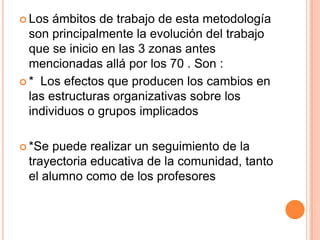  Los ámbitos de trabajo de esta metodología
son principalmente la evolución del trabajo
que se inicio en las 3 zonas antes
mencionadas allá por los 70 . Son :
 * Los efectos que producen los cambios en
las estructuras organizativas sobre los
individuos o grupos implicados
 *Se puede realizar un seguimiento de la
trayectoria educativa de la comunidad, tanto
el alumno como de los profesores
 