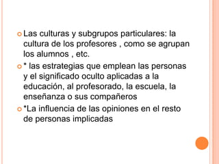  Las culturas y subgrupos particulares: la
cultura de los profesores , como se agrupan
los alumnos , etc.
 * las estrategias que emplean las personas
y el significado oculto aplicadas a la
educación, al profesorado, la escuela, la
enseñanza o sus compañeros
 *La influencia de las opiniones en el resto
de personas implicadas
 