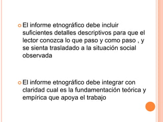  El informe etnográfico debe incluir
suficientes detalles descriptivos para que el
lector conozca lo que paso y como paso , y
se sienta trasladado a la situación social
observada
 El informe etnográfico debe integrar con
claridad cual es la fundamentación teórica y
empírica que apoya el trabajo
 