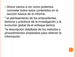  Ahora vamos a ver como podemos
concretar todos estos contenidos en la
sección básica de el informe:
* el planteamiento de los antecedentes
teóricos y prácticos de la investigación y la
evolución global de el enfoque teórico
*la descripción detallada de los métodos y
procedimientos empleados para obtener la
información
 
