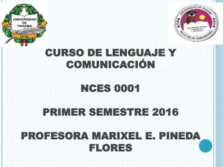 CURSO DE LENGUAJE Y
COMUNICACIÓN
NCES 0001
PRIMER SEMESTRE 2016
PROFESORA MARIXEL E. PINEDA
FLORES
 
