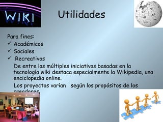 Utilidades Para fines: Académicos Sociales Recreativos De entre las múltiples iniciativas basadas en la tecnología wiki destaca especialmente la Wikipedia, una enciclopedia online.  Los proyectos varían  según los propósitos de los creadores. 