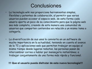 Conclusiones La tecnología wiki nos proporciona  herramientas simples, flexibles y potentes de colaboración, al permitir que varios usuarios puedan accesar al espacio web, de esta forma cada usuario aporta un poco de su conocimiento para que la página web sea más completa, creando de esta manera una comunidad de usuarios que comparten contenidos en relación a un mismo tema o categoría.  La diversificación de sus usos lo convierte en un software de mucha importancia en la actualidad, teniendo en cuenta el avance de la TI  y aplicaciones web que permiten trabajar en equipo al mismo tiempo desde lugares remotos, las personas pasan de intercambiar correo o hablar por mensajería instantánea; a trabajar conjuntamente de una forma más rápida y funcional.  !!!   Que el usuario pueda disfrutar de esta nueva tecnología!!! 