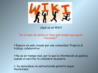 ¿Qué es un Wiki? “ es la base de datos en línea más simple que pueda funcionar ”  Espacio en web creado por una comunidad. Propicia el trabajo colaborativo No es en tiempo real, por lo que la información se publica cuando el escritor lo considere necesario. Su naturaleza no estructurada permite mayor flexibilidad. 