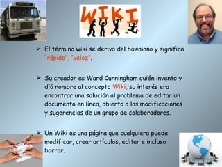 El término wiki se deriva del hawaiano y significa  “rápido”, “veloz” . Su creador es Ward Cunningham quién invento y dió nombre al concepto  Wiki,  su interés era encontrar una solución al problema de editar un documento en línea, abierto a las modificaciones y sugerencias de un grupo de colaboradores. Un Wiki es una página que cualquiera puede modificar, crear artículos, editar e incluso borrar. 