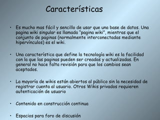 Características Es mucho mas fácil y sencillo de usar que una base de datos. Una pagina wiki singular es llamada “pagina wiki”, mientras que el conjunto de paginas (normalmente interconectadas mediante hipervínculos) es el wiki. Una característica que define la tecnología wiki es la facilidad con la que las paginas pueden ser creadas y actualizadas. En general no hace falta revisión para que los cambios sean aceptados. La mayoría de wikis están abiertos al público sin la necesidad de registrar cuenta al usuario. Otros Wikis privados requieren autenticación de usuario Contenido en construcción continua Espacios para foro de discusión 