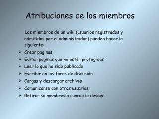 Atribuciones de los miembros Los miembros de un wiki (usuarios registrados y admitidos por el administrador) pueden hacer lo siguiente: Crear paginas Editar paginas que no estén protegidas Leer lo que ha sido publicado Escribir en los foros de discusión Cargas y descargar archivos Comunicarse con otros usuarios Retirar su membresía cuando lo deseen 